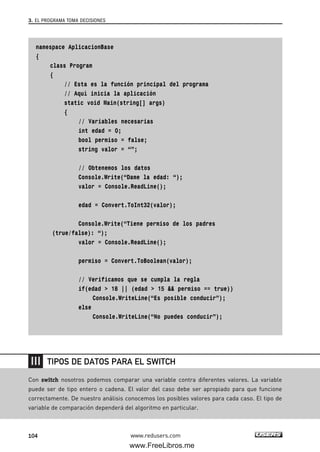 namespace AplicacionBase
{
class Program
{
// Esta es la función principal del programa
// Aquí inicia la aplicación
static void Main(string[] args)
{
// Variables necesarias
int edad = 0;
bool permiso = false;
string valor = “”;
// Obtenemos los datos
Console.Write(“Dame la edad: “);
valor = Console.ReadLine();
edad = Convert.ToInt32(valor);
Console.Write(“Tiene permiso de los padres
(true/false): “);
valor = Console.ReadLine();
permiso = Convert.ToBoolean(valor);
// Verificamos que se cumpla la regla
if(edad > 18 || (edad > 15 && permiso == true))
Console.WriteLine(“Es posible conducir”);
else
Console.WriteLine(“No puedes conducir”);
3. EL PROGRAMA TOMA DECISIONES
104 www.redusers.com
Con switch nosotros podemos comparar una variable contra diferentes valores. La variable
puede ser de tipo entero o cadena. El valor del caso debe ser apropiado para que funcione
correctamente. De nuestro análisis conocemos los posibles valores para cada caso. El tipo de
variable de comparación dependerá del algoritmo en particular.
TIPOS DE DATOS PARA EL SWITCH
03_C#2010_AJUSTADO.qxd 8/6/10 8:32 PM Page 104
www.FreeLibros.me
 