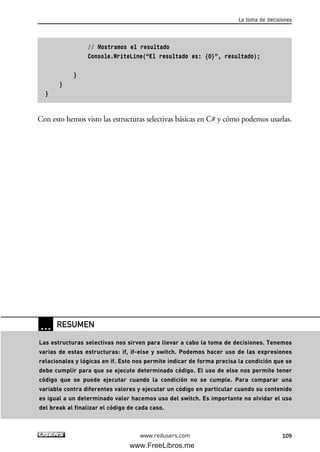 // Mostramos el resultado
Console.WriteLine(“El resultado es: {0}”, resultado);
}
}
}
Con esto hemos visto las estructuras selectivas básicas en C# y cómo podemos usarlas.
La toma de decisiones
109www.redusers.com
… RESUMEN
Las estructuras selectivas nos sirven para llevar a cabo la toma de decisiones. Tenemos
varias de estas estructuras: if, if-else y switch. Podemos hacer uso de las expresiones
relacionales y lógicas en if. Esto nos permite indicar de forma precisa la condición que se
debe cumplir para que se ejecute determinado código. El uso de else nos permite tener
código que se puede ejecutar cuando la condición no se cumple. Para comparar una
variable contra diferentes valores y ejecutar un código en particular cuando su contenido
es igual a un determinado valor hacemos uso del switch. Es importante no olvidar el uso
del break al finalizar el código de cada caso.
03_C#2010_AJUSTADO.qxd 8/6/10 8:32 PM Page 109
www.FreeLibros.me
 