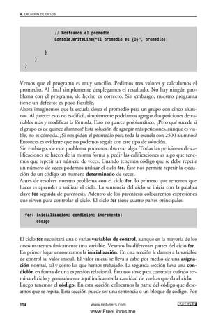 // Mostramos el promedio
Console.WriteLine(“El promedio es {0}”, promedio);
}
}
}
Vemos que el programa es muy sencillo. Pedimos tres valores y calculamos el
promedio. Al final simplemente desplegamos el resultado. No hay ningún pro-
blema con el programa, de hecho es correcto. Sin embargo, nuestro programa
tiene un defecto: es poco flexible.
Ahora imaginemos que la escuela desea el promedio para un grupo con cinco alum-
nos. Al parecer esto no es difícil, simplemente podríamos agregar dos peticiones de va-
riables más y modificar la fórmula. Esto no parece problemático. ¿Pero qué sucede si
el grupo es de quince alumnos? Esta solución de agregar más peticiones, aunque es via-
ble, no es cómoda. ¿Si nos piden el promedio para toda la escuela con 2500 alumnos?
Entonces es evidente que no podemos seguir con este tipo de solución.
Sin embargo, de este problema podemos observar algo. Todas las peticiones de ca-
lificaciones se hacen de la misma forma y pedir las calificaciones es algo que tene-
mos que repetir un número de veces. Cuando tenemos código que se debe repetir
un número de veces podemos utilizar el ciclo for. Éste nos permite repetir la ejecu-
ción de un código un número determinado de veces.
Antes de resolver nuestro problema con el ciclo for, lo primero que tenemos que
hacer es aprender a utilizar el ciclo. La sentencia del ciclo se inicia con la palabra
clave for seguida de paréntesis. Adentro de los paréntesis colocaremos expresiones
que sirven para controlar el ciclo. El ciclo for tiene cuatro partes principales:
for( inicializacion; condicion; incremento)
código
El ciclo for necesitará una o varias variables de control, aunque en la mayoría de los
casos usaremos únicamente una variable. Veamos las diferentes partes del ciclo for.
En primer lugar encontramos la inicialización. En esta sección le damos a la variable
de control su valor inicial. El valor inicial se lleva a cabo por medio de una asigna-
ción normal, tal y como las que hemos trabajado. La segunda sección lleva una con-
dición en forma de una expresión relacional. Ésta nos sirve para controlar cuándo ter-
mina el ciclo y generalmente aquí indicamos la cantidad de vueltas que da el ciclo.
Luego tenemos el código. En esta sección colocamos la parte del código que dese-
amos que se repita. Esta sección puede ser una sentencia o un bloque de código. Por
4. CREACIÓN DE CICLOS
114 www.redusers.com
04_C#2010_AJUSTADO.qxd 8/6/10 8:32 PM Page 114
www.FreeLibros.me
 