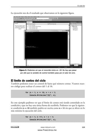 La ejecución nos da el resultado que observamos en la siguiente figura.
Figura 5. Podemos ver que el recorrido inicia en -10. No hay que pasar
por alto que la variable de control también pasa por el valor de cero.
El límite de conteo del ciclo
También podemos tener un control de hasta qué número contar. Veamos nues-
tro código para realizar el conteo del 1 al 10.
for (n = 1; n <= 10; n = n + 1)
Console.WriteLine(“{0}”, n);
En este ejemplo pudimos ver que el límite de conteo está siendo controlado en la
condición y que no hay una única forma de escribirla. Podemos ver que la siguien-
te condición n <= 10 también podría ser escrita como n < 11 sin que se afecte en lo
màs mínimo la ejecución del ciclo.
for (n = 1; n <11; n = n + 1)
Console.WriteLine(“{0}”, n);
El ciclo for
119www.redusers.com
04_C#2010_AJUSTADO.qxd 8/6/10 8:32 PM Page 119
www.FreeLibros.me
 