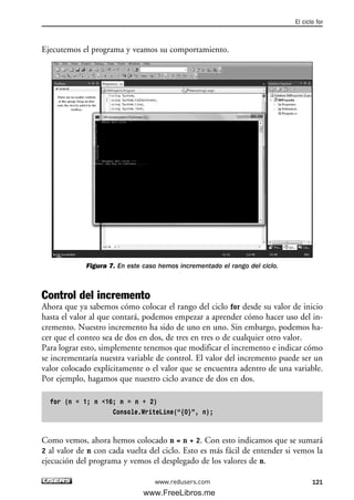 Ejecutemos el programa y veamos su comportamiento.
Figura 7. En este caso hemos incrementado el rango del ciclo.
Control del incremento
Ahora que ya sabemos cómo colocar el rango del ciclo for desde su valor de inicio
hasta el valor al que contará, podemos empezar a aprender cómo hacer uso del in-
cremento. Nuestro incremento ha sido de uno en uno. Sin embargo, podemos ha-
cer que el conteo sea de dos en dos, de tres en tres o de cualquier otro valor.
Para lograr esto, simplemente tenemos que modificar el incremento e indicar cómo
se incrementaría nuestra variable de control. El valor del incremento puede ser un
valor colocado explícitamente o el valor que se encuentra adentro de una variable.
Por ejemplo, hagamos que nuestro ciclo avance de dos en dos.
for (n = 1; n <16; n = n + 2)
Console.WriteLine(“{0}”, n);
Como vemos, ahora hemos colocado n = n + 2. Con esto indicamos que se sumará
2 al valor de n con cada vuelta del ciclo. Esto es más fácil de entender si vemos la
ejecución del programa y vemos el desplegado de los valores de n.
El ciclo for
121www.redusers.com
04_C#2010_AJUSTADO.qxd 8/6/10 8:32 PM Page 121
www.FreeLibros.me
 