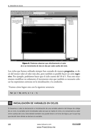 Figura 8. Podemos observar que efectivamente el valor
de n se incrementa de dos en dos por cada vuelta del ciclo.
Los ciclos que hemos utilizado siempre han contado de manera progresiva, es de-
cir del menor valor al valor más alto, pero también es posible hacer un ciclo regre-
sivo. Por ejemplo, podríamos hacer que el ciclo cuente del 10 al 1. Para esto nece-
sitamos modificar no solamente el incremento sino que también es necesario colo-
car las expresiones correctas en la inicialización y la condición.
Veamos cómo lograr esto con la siguiente sentencia:
for (n = 10; n>=1; n = n - 1)
4. CREACIÓN DE CICLOS
122 www.redusers.com
Si llevamos a cabo la declaración e inicialización de una variable adentro del bloque de código
de un ciclo, la variable será inicializada cada vez que se repita el ciclo y no conservará su valor
entre vueltas del ciclo. Este detalle también nos puede llevar a errores de lógica, por lo que hay
que decidir bien dónde se declara la variable.
INICIALIZACIÓN DE VARIABLES EN CICLOS
04_C#2010_AJUSTADO.qxd 8/6/10 8:32 PM Page 122
www.FreeLibros.me
 