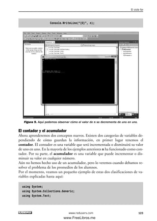 Console.WriteLine(“{0}”, n);
Figura 9. Aquí podemos observar cómo el valor de n se decrementa de uno en uno.
El contador y el acumulador
Ahora aprenderemos dos conceptos nuevos. Existen dos categorías de variables de-
pendiendo de cómo guardan la información, en primer lugar tenemos el
contador. El contador es una variable que será incrementada o disminuirá su valor
de uno en uno. En la mayoría de los ejemplos anteriores n ha funcionado como con-
tador. Por su parte, el acumulador es una variable que puede incrementar o dis-
minuir su valor en cualquier número.
Aún no hemos hecho uso de un acumulador, pero lo veremos cuando debamos re-
solver el problema de los promedios de los alumnos.
Por el momento, veamos un pequeño ejemplo de estas dos clasificaciones de va-
riables explicadas hasta aquí:
using System;
using System.Collections.Generic;
using System.Text;
El ciclo for
123www.redusers.com
04_C#2010_AJUSTADO.qxd 8/6/10 8:33 PM Page 123
www.FreeLibros.me
 