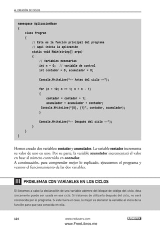 namespace AplicacionBase
{
class Program
{
// Esta es la función principal del programa
// Aquí inicia la aplicación
static void Main(string[] args)
{
// Variables necesarias
int n = 0; // variable de control
int contador = 0, acumulador = 0;
Console.WriteLine(“—- Antes del ciclo —-”);
for (n = 10; n >= 1; n = n - 1)
{
contador = contador + 1;
acumulador = acumulador + contador;
Console.WriteLine(“{0}, {1}”, contador, acumulador);
}
Console.WriteLine(“—- Después del ciclo —-”);
}
}
}
Hemos creado dos variables: contador y acumulador. La variable contador incrementa
su valor de uno en uno. Por su parte, la variable acumulador incrementará el valor
en base al número contenido en contador.
A continuación, para comprender mejor lo explicado, ejecutemos el programa y
veamos el funcionamiento de las dos variables:
4. CREACIÓN DE CICLOS
124 www.redusers.com
Si llevamos a cabo la declaración de una variable adentro del bloque de código del ciclo, ésta
únicamente puede ser usada en ese ciclo. Si tratamos de utilizarla después del ciclo, no será
reconocida por el programa. Si éste fuera el caso, lo mejor es declarar la variable al inicio de la
función para que sea conocida en ella.
PROBLEMAS CON VARIABLES EN LOS CICLOS
04_C#2010_AJUSTADO.qxd 8/6/10 8:33 PM Page 124
www.FreeLibros.me
 