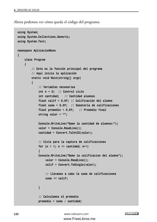 Ahora podemos ver cómo queda el código del programa:
using System;
using System.Collections.Generic;
using System.Text;
namespace AplicacionBase
{
class Program
{
// Esta es la función principal del programa
// Aquí inicia la aplicación
static void Main(string[] args)
{
// Variables necesarias
int n = 0; // Control ciclo
int cantidad; // Cantidad alumnos
float calif = 0.0f; // Calificación del alumno
float suma = 0.0f; // Sumatoria de calificaciones
float promedio = 0.0f; // Promedio final
string valor = “”;
Console.WriteLine(“Dame la cantidad de alumnos:”);
valor = Console.ReadLine();
cantidad = Convert.ToInt32(valor);
// Ciclo para la captura de calificaciones
for (n = 1; n <= cantidad; n++)
{
Console.WriteLine(“Dame la calificacion del alumno”);
valor = Console.ReadLine();
calif = Convert.ToSingle(valor);
// Llevamos a cabo la suma de calificaciones
suma += calif;
}
// Calculamos el promedio
promedio = suma / cantidad;
4. CREACIÓN DE CICLOS
130 www.redusers.com
04_C#2010_AJUSTADO.qxd 8/6/10 8:33 PM Page 130
www.FreeLibros.me
 