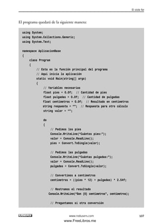El programa quedará de la siguiente manera:
using System;
using System.Collections.Generic;
using System.Text;
namespace AplicacionBase
{
class Program
{
// Esta es la función principal del programa
// Aquí inicia la aplicación
static void Main(string[] args)
{
// Variables necesarias
float pies = 0.0f; // Cantidad de pies
float pulgadas = 0.0f; // Cantidad de pulgadas
float centimetros = 0.0f; // Resultado en centímetros
string respuesta = “”; // Respuesta para otro cálculo
string valor = “”;
do
{
// Pedimos los pies
Console.WriteLine(“Cuántos pies:”);
valor = Console.ReadLine();
pies = Convert.ToSingle(valor);
// Pedimos las pulgadas
Console.WriteLine(“Cuántas pulgadas:”);
valor = Console.ReadLine();
pulgadas = Convert.ToSingle(valor);
// Convertimos a centimetros
centímetros = ((pies * 12) + pulgadas) * 2.54f;
// Mostramos el resultado
Console.WriteLine(“Son {0} centímetros”, centimetros);
// Preguntamos si otra conversión
El ciclo for
137www.redusers.com
04_C#2010_AJUSTADO.qxd 8/6/10 8:33 PM Page 137
www.FreeLibros.me
 