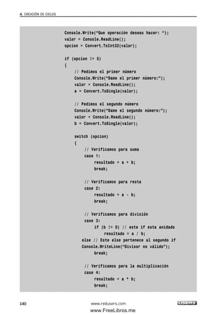Console.Write(“Que operación deseas hacer: “);
valor = Console.ReadLine();
opcion = Convert.ToInt32(valor);
if (opcion != 5)
{
// Pedimos el primer número
Console.Write(“Dame el primer número:”);
valor = Console.ReadLine();
a = Convert.ToSingle(valor);
// Pedimos el segundo número
Console.Write(“Dame el segundo número:”);
valor = Console.ReadLine();
b = Convert.ToSingle(valor);
switch (opcion)
{
// Verificamos para suma
case 1:
resultado = a + b;
break;
// Verificamos para resta
case 2:
resultado = a - b;
break;
// Verificamos para división
case 3:
if (b != 0) // este if esta anidado
resultado = a / b;
else // Este else pertenece al segundo if
Console.WriteLine(“Divisor no válido”);
break;
// Verificamos para la multiplicación
case 4:
resultado = a * b;
break;
4. CREACIÓN DE CICLOS
140 www.redusers.com
04_C#2010_AJUSTADO.qxd 8/6/10 8:33 PM Page 140
www.FreeLibros.me
 