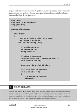 es que si la temperatura es menor a 20 grados, ni siquiera se entra al ciclo y no se lleva
a cabo ningún enfriamiento. En este caso, aprovechamos las propiedades del ciclo.
Veamos el código de este programa:
using System;
using System.Collections.Generic;
using System.Text;
namespace AplicacionBase
{
class Program
{
// Esta es la función principal del programa
// Aquí inicia la aplicación
static void Main(string[] args)
{
// Variables necesarias
int temperatura = 0;
string valor = “”;
// Pedimos la temperatura
Console.WriteLine(“Dame la temperatura actual:”);
valor = Console.ReadLine();
temperatura = Convert.ToInt32(valor);
// El ciclo reduce la temperatura
while (temperatura > 20)
{
// Disminuimos la temperatura
temperatura—;
El ciclo for
143www.redusers.com
Al igual que con los if, es posible tener ciclos anidados. Como adentro de los ciclos podemos
colocar cualquier código válido, entonces también podemos colocar otro ciclo. Cuando un ciclo
se encuentra adentro de otro, decimos que están anidados. Hay que tener mucho cuidado con
las variables de control y las condiciones para evitar problemas de lógica.
CICLOS ANIDADOS
04_C#2010_AJUSTADO.qxd 8/6/10 8:33 PM Page 143
www.FreeLibros.me
 
