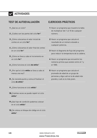 146 www.redusers.com
TEST DE AUTOEVALUACIÓN
1 ¿Qué es un ciclo?
2 ¿Cuáles son las partes del ciclo for?
3 ¿Cómo colocamos el valor inicial de
conteo en un ciclo for?
4 ¿Cómo colocamos el valor final de conteo
en un ciclo for?
5 ¿Cómo se lleva a cabo el incremento en
un ciclo for?
6 ¿Cómo funciona el ciclo do while?
7 ¿Por qué el ciclo while se lleva a cabo al
menos una vez?
8 ¿Se necesita punto y coma al finalizar el
ciclo do while?
9 ¿Cómo funciona el ciclo while?
10¿Cuántas veces se puede repetir el ciclo
while?
11¿Qué tipo de condición podemos colocar
en el ciclo while?
12¿Se coloca un bloque de código en el ciclo
while?
ACTIVIDADES
EJERCICIOS PRÁCTICOS
1 Hacer un programa que muestre la tabla
de multiplicar del 1 al 10 de cualquier
número.
2 Hacer un programa que calcule el
resultado de un número elevado a
cualquier potencia.
3 Hacer el diagrama de flujo del programa
para reducir la temperatura de la caldera.
4 Hacer un programa que encuentre los
números primos que existen entre el 1 y
el 1000.
5 Hacer un programa que calcule el
promedio de edad de un grupo de
personas y diga cuál es la de edad más
grande y cuál es la más joven.
04_C#2010_AJUSTADO.qxd 8/6/10 8:33 PM Page 146
www.FreeLibros.me
 