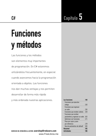 Funciones
y métodos
Las funciones 148
Funciones que ejecutan
código 150
Funciones que regresan
un valor 156
Funciones que reciben valores 159
Funciones que reciben
parámetros y regresan un valor 163
Optimizar con funciones 171
Paso por copia y paso
por referencia 178
Uso de parámetros de default 183
Resumen 185
Actividades 186
Capítulo 5
Las funciones y los métodos
son elementos muy importantes
de programación. En C# estaremos
utilizándolos frecuentemente, en especial
cuando avancemos hacia la programación
orientada a objetos. Las funciones
nos dan muchas ventajas y nos permiten
desarrollar de forma más rápida
y más ordenada nuestras aplicaciones.
C#
SERVICIO DE ATENCIÓN AL LECTOR: usershop@redusers.com
05_C#2010_AJUSTADO.qxd 8/11/10 9:49 AM Page 147
www.FreeLibros.me
 