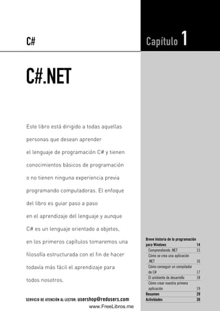 C#.NET
Breve historia de la programación
para Windows 14
Comprendiendo .NET 15
Cómo se crea una aplicación
.NET 16
Cómo conseguir un compilador
de C# 17
El ambiente de desarrollo 18
Cómo crear nuestra primera
aplicación 19
Resumen 29
Actividades 30
Capítulo 1
Este libro está dirigido a todas aquellas
personas que desean aprender
el lenguaje de programación C# y tienen
conocimientos básicos de programación
o no tienen ninguna experiencia previa
programando computadoras. El enfoque
del libro es guiar paso a paso
en el aprendizaje del lenguaje y aunque
C# es un lenguaje orientado a objetos,
en los primeros capítulos tomaremos una
filosofía estructurada con el fin de hacer
todavía más fácil el aprendizaje para
todos nosotros.
C#
SERVICIO DE ATENCIÓN AL LECTOR: usershop@redusers.com
01_C#2010_AJUSTADO.qxd 8/11/10 9:44 AM Page 13
www.FreeLibros.me
 