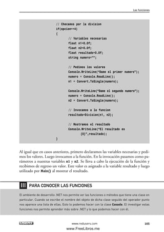 // Checamos por la division
if(opcion==4)
{
// Variables necesarias
float n1=0.0f;
float n2=0.0f;
float resultado=0.0f;
string numero=””;
// Pedimos los valores
Console.WriteLine(“Dame el primer numero”);
numero = Console.ReadLine();
n1 = Convert.ToSingle(numero);
Console.WriteLine(“Dame el segundo numero”);
numero = Console.ReadLine();
n2 = Convert.ToSingle(numero);
// Invocamos a la funcion
resultado=Division(n1, n2);
// Mostramos el resultado
Console.WriteLine(“El resultado es
{0}”,resultado);
}
Al igual que en casos anteriores, primero declaramos las variables necesarias y pedi-
mos los valores. Luego invocamos a la función. En la invocación pasamos como pa-
rámetros a nuestras variables n1 y n2. Se lleva a cabo la ejecución de la función y
recibimos de regreso un valor. Este valor es asignado a la variable resultado y luego
utilizado por Main() al mostrar el resultado.
Las funciones
165www.redusers.com
El ambiente de desarrollo .NET nos permite ver las funciones o métodos que tiene una clase en
particular. Cuando se escribe el nombre del objeto de dicha clase seguido del operador punto
nos aparece una lista de ellas. Esto lo podemos hacer con la clase Console. El investigar estas
funciones nos permite aprender más sobre .NET y lo que podemos hacer con él.
PARA CONOCER LAS FUNCIONES
05_C#2010_AJUSTADO.qxd 8/6/10 8:33 PM Page 165
www.FreeLibros.me
 