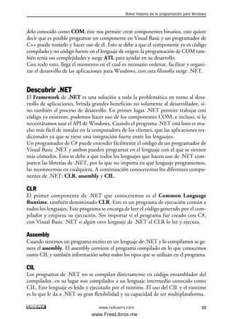 delo conocido como COM, éste nos permite crear componentes binarios, esto quiere
decir que es posible programar un componente en Visual Basic y un programador de
C++ puede tomarlo y hacer uso de él. Esto se debe a que el componente ya es código
compilado y no código fuente en el lenguaje de origen; la programación de COM tam-
bién tenía sus complejidades y surge ATL para ayudar en su desarrollo.
Con todo esto, llega el momento en el cual es necesario ordenar, facilitar y organi-
zar el desarrollo de las aplicaciones para Windows, con esta filosofía surge .NET.
Descubrir .NET
El Framework de .NET es una solución a toda la problemática en torno al desa-
rrollo de aplicaciones, brinda grandes beneficios no solamente al desarrollador, si-
no también al proceso de desarrollo. En primer lugar .NET permite trabajar con
código ya existente, podemos hacer uso de los componentes COM, e incluso, si lo
necesitáramos usar el API de Windows. Cuando el programa .NET está listo es mu-
cho más fácil de instalar en la computadora de los clientes, que las aplicaciones tra-
dicionales ya que se tiene una integración fuerte entre los lenguajes.
Un programador de C# puede entender fácilmente el código de un programador de
Visual Basic .NET y ambos pueden programar en el lenguaje con el que se sienten
más cómodos. Esto se debe a que todos los lenguajes que hacen uso de .NET com-
parten las librerías de .NET, por lo que no importa en qué lenguaje programemos,
las reconocemos en cualquiera. A continuación conoceremos los diferentes compo-
nentes de .NET: CLR, assembly y CIL.
CLR
El primer componente de .NET que conoceremos es el Common Language
Runtime, también denominado CLR. Este es un programa de ejecución común a
todos los lenguajes. Este programa se encarga de leer el código generado por el com-
pilador y empieza su ejecución. Sin importar si el programa fue creado con C#,
con Visual Basic .NET o algún otro lenguaje de .NET el CLR lo lee y ejecuta.
Assembly
Cuando tenemos un programa escrito en un lenguaje de .NET y lo compilamos se ge-
nera el assembly. El assembly contiene el programa compilado en lo que conocemos
como CIL y también información sobre todos los tipos que se utilizan en el programa.
CIL
Los programas de .NET no se compilan directamente en código ensamblador del
compilador, en su lugar son compilados a un lenguaje intermedio conocido como
CIL. Este lenguaje es leído y ejecutado por el runtime. El uso del CIL y el runtime
es lo que le da a .NET su gran flexibilidad y su capacidad de ser multiplataforma.
Breve historia de la programación para Windows
15www.redusers.com
01_C#2010_AJUSTADO.qxd 8/6/10 8:15 PM Page 15
www.FreeLibros.me
 