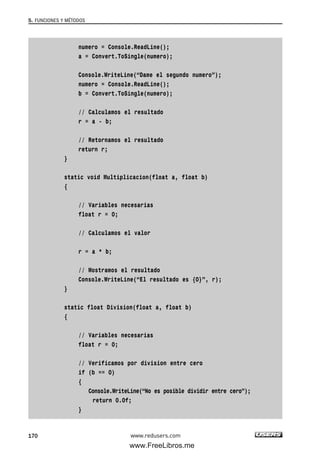 numero = Console.ReadLine();
a = Convert.ToSingle(numero);
Console.WriteLine(“Dame el segundo numero”);
numero = Console.ReadLine();
b = Convert.ToSingle(numero);
// Calculamos el resultado
r = a - b;
// Retornamos el resultado
return r;
}
static void Multiplicacion(float a, float b)
{
// Variables necesarias
float r = 0;
// Calculamos el valor
r = a * b;
// Mostramos el resultado
Console.WriteLine(“El resultado es {0}”, r);
}
static float Division(float a, float b)
{
// Variables necesarias
float r = 0;
// Verificamos por division entre cero
if (b == 0)
{
Console.WriteLine(“No es posible dividir entre cero”);
return 0.0f;
}
5. FUNCIONES Y MÉTODOS
170 www.redusers.com
05_C#2010_AJUSTADO.qxd 8/6/10 8:33 PM Page 170
www.FreeLibros.me
 