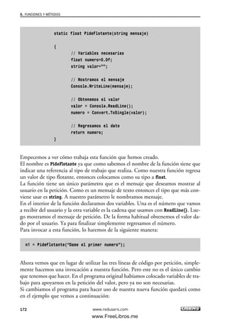 static float PideFlotante(string mensaje)
{
// Variables necesarias
float numero=0.0f;
string valor=””;
// Mostramos el mensaje
Console.WriteLine(mensaje);
// Obtenemos el valor
valor = Console.ReadLine();
numero = Convert.ToSingle(valor);
// Regresamos el dato
return numero;
}
Empecemos a ver cómo trabaja esta función que hemos creado.
El nombre es PideFlotante ya que como sabemos el nombre de la función tiene que
indicar una referencia al tipo de trabajo que realiza. Como nuestra función regresa
un valor de tipo flotante, entonces colocamos como su tipo a float.
La función tiene un único parámetro que es el mensaje que deseamos mostrar al
usuario en la petición. Como es un mensaje de texto entonces el tipo que más con-
viene usar es string. A nuestro parámetro le nombramos mensaje.
En el interior de la función declaramos dos variables. Una es el número que vamos
a recibir del usuario y la otra variable es la cadena que usamos con ReadLine(). Lue-
go mostramos el mensaje de petición. De la forma habitual obtenemos el valor da-
do por el usuario. Ya para finalizar simplemente regresamos el número.
Para invocar a esta función, lo haremos de la siguiente manera:
n1 = PideFlotante(“Dame el primer numero”);
Ahora vemos que en lugar de utilizar las tres líneas de código por petición, simple-
mente hacemos una invocación a nuestra función. Pero este no es el único cambio
que tenemos que hacer. En el programa original habíamos colocado variables de tra-
bajo para apoyarnos en la petición del valor, pero ya no son necesarias.
Si cambiamos el programa para hacer uso de nuestra nueva función quedará como
en el ejemplo que vemos a continuación:
5. FUNCIONES Y MÉTODOS
172 www.redusers.com
05_C#2010_AJUSTADO.qxd 8/6/10 8:33 PM Page 172
www.FreeLibros.me
 