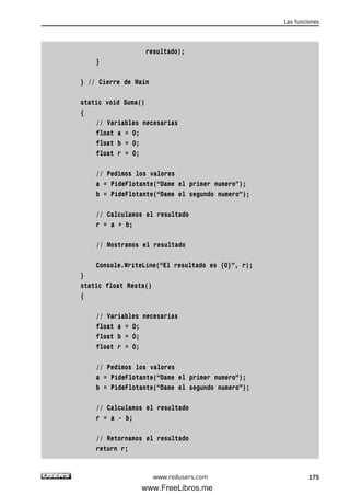 resultado);
}
} // Cierre de Main
static void Suma()
{
// Variables necesarias
float a = 0;
float b = 0;
float r = 0;
// Pedimos los valores
a = PideFlotante(“Dame el primer numero”);
b = PideFlotante(“Dame el segundo numero”);
// Calculamos el resultado
r = a + b;
// Mostramos el resultado
Console.WriteLine(“El resultado es {0}”, r);
}
static float Resta()
{
// Variables necesarias
float a = 0;
float b = 0;
float r = 0;
// Pedimos los valores
a = PideFlotante(“Dame el primer numero”);
b = PideFlotante(“Dame el segundo numero”);
// Calculamos el resultado
r = a - b;
// Retornamos el resultado
return r;
Las funciones
175www.redusers.com
05_C#2010_AJUSTADO.qxd 8/6/10 8:33 PM Page 175
www.FreeLibros.me
 