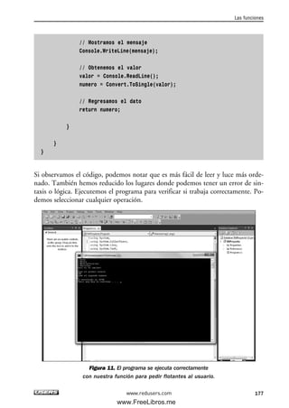 // Mostramos el mensaje
Console.WriteLine(mensaje);
// Obtenemos el valor
valor = Console.ReadLine();
numero = Convert.ToSingle(valor);
// Regresamos el dato
return numero;
}
}
}
Si observamos el código, podemos notar que es más fácil de leer y luce más orde-
nado. También hemos reducido los lugares donde podemos tener un error de sin-
taxis o lógica. Ejecutemos el programa para verificar si trabaja correctamente. Po-
demos seleccionar cualquier operación.
Figura 11. El programa se ejecuta correctamente
con nuestra función para pedir flotantes al usuario.
Las funciones
177www.redusers.com
05_C#2010_AJUSTADO.qxd 8/6/10 8:33 PM Page 177
www.FreeLibros.me
 