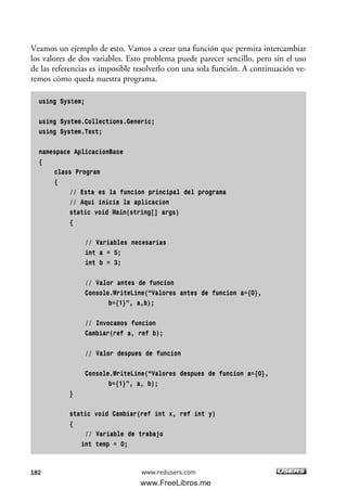 Veamos un ejemplo de esto. Vamos a crear una función que permita intercambiar
los valores de dos variables. Esto problema puede parecer sencillo, pero sin el uso
de las referencias es imposible resolverlo con una sola función. A continuación ve-
remos cómo queda nuestra programa.
using System;
using System.Collections.Generic;
using System.Text;
namespace AplicacionBase
{
class Program
{
// Esta es la funcion principal del programa
// Aqui inicia la aplicacion
static void Main(string[] args)
{
// Variables necesarias
int a = 5;
int b = 3;
// Valor antes de funcion
Console.WriteLine(“Valores antes de funcion a={0},
b={1}”, a,b);
// Invocamos funcion
Cambiar(ref a, ref b);
// Valor despues de funcion
Console.WriteLine(“Valores despues de funcion a={0},
b={1}”, a, b);
}
static void Cambiar(ref int x, ref int y)
{
// Variable de trabajo
int temp = 0;
182 www.redusers.com
05_C#2010_AJUSTADO.qxd 8/6/10 8:34 PM Page 182
www.FreeLibros.me
 