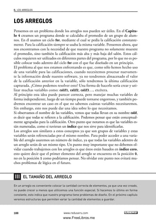 LOS ARREGLOS
Pensemos en un problema donde los arreglos nos pueden ser útiles. En el Capítu-
lo 4 creamos un programa donde se calculaba el promedio de un grupo de alum-
nos. En él usamos un ciclo for, mediante el cual se pedía la calificación constante-
mente. Para la calificación siempre se usaba la misma variable. Pensemos ahora, que
nos encontramos con la necesidad de que nuestro programa no solamente muestre
el promedio, sino también la calificación más alta y más baja del salón. Estos cál-
culos requieren ser utilizados en diferentes partes del programa, por lo que no es po-
sible colocar todo adentro del ciclo for con el que fue diseñado en un principio.
El problema al que nos estamos enfrentando es que, como sólo hemos hecho uso
de una variable para las calificaciones, cuando necesitemos procesar nuevamen-
te la información desde nuestro software, ya no tendremos almacenado el valor
de la calificación anterior en la variable, sólo tendremos la última calificación
capturada. ¿Cómo podemos resolver esto? Una forma de hacerlo sería crear y uti-
lizar muchas variables como: calif1, calif2, calif3…, etcétera.
Al principio esta idea puede parecer correcta, pero manejar muchas variables de
forma independiente, luego de un tiempo puede tornarse engorroso, y también po-
dremos encontrar un caso en el que no sabemos cuántas variables necesitaremos.
Sin embargo, esto nos puede dar una idea sobre lo que necesitamos.
Si observamos el nombre de las variables, vemos que todas llevan en su nombre calif,
es decir que todas se refieren a la calificación. Podemos pensar que están conceptual-
mente agrupadas para la calificación. Otro punto que notamos es que las variables es-
tán numeradas, como si tuvieran un índice que nos sirve para identificarlas.
Los arreglos son similares a estos conceptos ya que son grupos de variables y estas
variables serán referenciadas por el mismo nombre. Para poder acceder a una varia-
ble del arreglo usaremos un número de índice, ya que todas las variables adentro de
un arreglo serán de un mismo tipo. Un punto muy importante que no debemos ol-
vidar cuando trabajemos con los arreglos es que éstos están basados en índice cero,
esto quiere decir que el primer elemento del arreglo se encuentra en la posición 0,
no en la posición 1 como podríamos pensar. No olvidar este punto nos evitará mu-
chos problemas de lógica en el futuro.
6. LOS ARREGLOS
188 www.redusers.com
En un arreglo es conveniente colocar la cantidad correcta de elementos, ya que una vez creado,
no puede crecer a menos que utilicemos una función especial. Si hacemos lo último en forma
constante, esto indica que nuestro programa tiene problemas de diseño. En el próximo capítulo
veremos estructuras que permiten variar la cantidad de elementos a guardar.
EL TAMAÑO DEL ARREGLO
06_C#2010_AJUSTADO.qxd 8/6/10 8:34 PM Page 188
www.FreeLibros.me
 