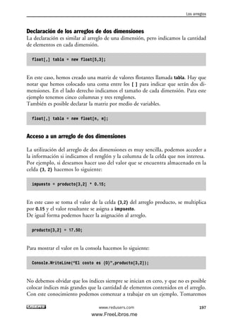 Declaración de los arreglos de dos dimensiones
La declaración es similar al arreglo de una dimensión, pero indicamos la cantidad
de elementos en cada dimensión.
float[,] tabla = new float[5,3];
En este caso, hemos creado una matriz de valores flotantes llamada tabla. Hay que
notar que hemos colocado una coma entre los [ ] para indicar que serán dos di-
mensiones. En el lado derecho indicamos el tamaño de cada dimensión. Para este
ejemplo tenemos cinco columnas y tres renglones.
También es posible declarar la matriz por medio de variables.
float[,] tabla = new float[n, m];
Acceso a un arreglo de dos dimensiones
La utilización del arreglo de dos dimensiones es muy sencilla, podemos acceder a
la información si indicamos el renglón y la columna de la celda que nos interesa.
Por ejemplo, si deseamos hacer uso del valor que se encuentra almacenado en la
celda (3, 2) hacemos lo siguiente:
impuesto = producto[3,2] * 0.15;
En este caso se toma el valor de la celda (3,2) del arreglo producto, se multiplica
por 0.15 y el valor resultante se asigna a impuesto.
De igual forma podemos hacer la asignación al arreglo.
producto[3,2] = 17.50;
Para mostrar el valor en la consola hacemos lo siguiente:
Console.WriteLine(“El costo es {0}”,producto[3,2]);
No debemos olvidar que los índices siempre se inician en cero, y que no es posible
colocar índices más grandes que la cantidad de elementos contenidos en el arreglo.
Con este conocimiento podemos comenzar a trabajar en un ejemplo. Tomaremos
Los arreglos
197www.redusers.com
06_C#2010_AJUSTADO.qxd 8/6/10 8:34 PM Page 197
www.FreeLibros.me
 