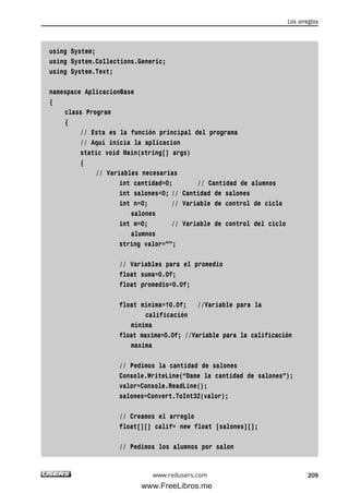 using System;
using System.Collections.Generic;
using System.Text;
namespace AplicacionBase
{
class Program
{
// Esta es la función principal del programa
// Aquí inicia la aplicacion
static void Main(string[] args)
{
// Variables necesarias
int cantidad=0; // Cantidad de alumnos
int salones=0; // Cantidad de salones
int n=0; // Variable de control de ciclo
salones
int m=0; // Variable de control del ciclo
alumnos
string valor=””;
// Variables para el promedio
float suma=0.0f;
float promedio=0.0f;
float minima=10.0f; //Variable para la
calificación
mínima
float maxima=0.0f; //Variable para la calificación
maxima
// Pedimos la cantidad de salones
Console.WriteLine(“Dame la cantidad de salones”);
valor=Console.ReadLine();
salones=Convert.ToInt32(valor);
// Creamos el arreglo
float[][] calif= new float [salones][];
// Pedimos los alumnos por salon
Los arreglos
209www.redusers.com
06_C#2010_AJUSTADO.qxd 8/6/10 8:34 PM Page 209
www.FreeLibros.me
 