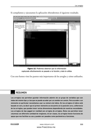 Si compilamos y ejecutamos la aplicación obtendremos el siguiente resultado.
Figura 13. Podemos observar que la información
capturada efectivamente es pasada a la función y ésta la utiliza.
Con esto hemos visto los puntos más importantes de los arreglos y cómo utilizarlos.
Los arreglos
215www.redusers.com
… RESUMEN
Los arreglos nos permiten guardar información adentro de un grupo de variables que son
todas del mismo tipo y a las que se puede acceder por un nombre en común. Para acceder a un
elemento en particular necesitamos usar su número de índice. En los arreglos el índice está
basado en cero, es decir que el primer elemento se encuentra en la posición cero, a diferencia
de los arreglos, que pueden tener varias dimensiones dependiendo de nuestras necesidades.
Los arreglos de tipo jagged en realidad son arreglos de arreglos. Éstos nos permiten tener
columnas con diferente cantidad de renglones. Al ser clases, los arreglos tienen funciones de
apoyo que nos facilitan su uso y pueden ser pasados como parámetros a funciones.
06_C#2010_AJUSTADO.qxd 8/6/10 8:34 PM Page 215
www.FreeLibros.me
 