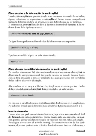 Cómo acceder a la información de un ArrayList
La colección ArrayList nos permite acceder a sus elementos por medio de un índice,
algunas colecciones no lo permiten, pero ArrayList sí. Esto es bueno, pues podemos
trabajarla de forma similar a un arreglo, pero con la flexibilidad de ser dinámica.
Si tenemos un ArrayList llamado datos y deseamos imprimir el elemento 2, lo po-
demos hacer de la siguiente manera:
Console.WriteLine(“El dato es {0}”,datos[2]);
De igual forma podemos utilizar el valor del elemento en una expresión:
impuesto = datos[2] * 0.15f;
Y podemos también asignar un valor determinado:
datos[2] = 5;
Cómo obtener la cantidad de elementos en un ArrayList
En muchas ocasiones es útil saber cuántos elementos tenemos en el ArrayList. A
diferencia del arreglo tradicional, éste puede cambiar su tamaño durante la eje-
cución de la aplicación y conocer el tamaño nos evita problemas con los valores
de los índices al acceder el arreglo.
Afortunadamente es muy sencillo hacerlo, simplemente tenemos que leer el valor
de la propiedad count del ArrayList. Esta propiedad es un valor entero.
elementos = datos.Count;
En este caso la variable elementos tendrá la cantidad de elementos en el arreglo datos.
No debemos olvidar que si elementos tiene el valor de 5, los índices irán de 0 a 4.
Insertar elementos
Hemos visto que podemos adicionar elementos y que éstos son colocados al final
del ArrayList, sin embargo también es posible llevar a cabo una inserción. La inser-
ción permite colocar un elemento nuevo en cualquier posición válida del arreglo.
Para lograr esto usamos el método Insert(). Este método necesita de dos pará-
metros, el primer parámetro es el índice donde deseamos insertar el elemento y
7. LAS COLECCIONES
222 www.redusers.com
07_C#2010_AJUSTADO.qxd 8/9/10 11:23 AM Page 222
www.FreeLibros.me
 