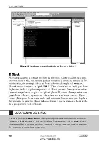 7. LAS COLECCIONES
232
Figura 10. La primera ocurrencia del valor de 5 es en el índice 1.
El Stack
Ahora empezaremos a conocer otro tipo de colección. A esta colección se la cono-
ce como Stack o pila, nos permite guardar elementos y cambia su tamaño de for-
ma dinámica, sin embargo trabaja en forma diferente al arreglo y al ArrayList.
El Stack es una estructura de tipo LIFO. LIFO es el acrónimo en inglés para Last-
in-first-out, es decir el primero que entra, el último que sale. Para entender su fun-
cionamiento podemos imaginar una pila de platos. El primer plato que colocamos
queda hasta la base, el siguiente se colocará encima y así sucesivamente. Como el
primer plato queda hasta abajo, no lo podemos sacar directamente pues la pila se
derrumbaría. Al sacar los platos, debemos tomar el que se encuentre hasta arriba
de la pila primero y así continuar.
www.redusers.com
El Stack al igual que el ArrayList tiene una capacidad y ésta crece dinámicamente. Cuando ins-
tanciamos el Stack adquiere la capacidad de default. Si necesitamos crear un Stack con deter-
minada capacidad, la forma de hacerlo es colocando el valor de capacidad entre los paréntesis
del constructor al momento de instanciarlo.
LA CAPACIDAD DEL STACK
07_C#2010_AJUSTADO.qxd 8/9/10 11:23 AM Page 232
www.FreeLibros.me
 