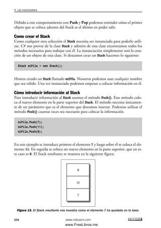 Debido a este comportamiento con Push y Pop podemos entender cómo el primer
objeto que se coloca adentro del Stack es el último en poder salir.
Como crear el Stack
Como cualquier otra colección el Stack necesita ser instanciado para poderlo utili-
zar. C# nos provee de la clase Stack y adentro de esta clase encontramos todos los
métodos necesarios para trabajar con él. La instanciación simplemente será la crea-
ción de un objeto de esta clase. Si deseamos crear un Stack hacemos lo siguiente:
Stack miPila = new Stack();
Hemos creado un Stack llamado miPila. Nosotros podemos usar cualquier nombre
que sea válido. Una vez instanciado podemos empezar a colocar información en él.
Cómo introducir información al Stack
Para introducir información al Stack usamos el método Push(). Este método colo-
ca el nuevo elemento en la parte superior del Stack. El método necesita únicamen-
te de un parámetro que es el elemento que deseamos insertar. Podemos utilizar el
método Push() cuantas veces sea necesario para colocar la información.
miPila.Push(7);
miPila.Push(11);
miPila.Push(8);
En este ejemplo se introduce primero el elemento 7 y luego sobre él se coloca el ele-
mento 11. En seguida se coloca un nuevo elemento en la parte superior, que en es-
te caso es 8. El Stack resultante se muestra en la siguiente figura:
Figura 13. El Stack resultante nos muestra como el elemento 7 ha quedado en la base.
8
11
7
7. LAS COLECCIONES
234 www.redusers.com
07_C#2010_AJUSTADO.qxd 8/9/10 11:23 AM Page 234
www.FreeLibros.me
 