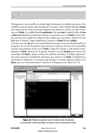 }
}
El programa es muy sencillo, en primer lugar declaramos las variables necesarias. Una
variable es para la opción seleccionada por el usuario. Otra variable llamada numero
será usada para los casos en los que tengamos que obtener o colocar un valor numé-
rico en el Stack. La variable llamada encontrado es de tipo bool y tendrá el valor de true
o false dependiendo si el elemento a buscar se encuentra o no en el Stack. Como siem-
pre tenemos una variable de trabajo de tipo cadena que nos ayuda a obtener el valor
dado por el usuario. Luego simplemente creamos un Stack llamado miPila.
Tenemos un ciclo do que estará repitiéndose hasta que el usuario decida finalizar el
programa. En el ciclo lo primero que hacemos es mostrar el menú con las posibles
acciones que podemos hacer con el Stack. Luego de acuerdo a cada opción mani-
pulamos el Stack. Después de la opción hacemos uso del foreach para mostrar los
contenidos del Stack y poder verificar los cambios realizados. También aprovecha-
mos para mostrar la cantidad de elementos que existen en el Stack. Compilemos y
ejecutemos la aplicación. Lo primero que haremos es insertar algunos valores en el
Stack, para esto seleccionaremos la opción 1. Coloquemos los valores 5, 7, 3.
Figura 15. Podemos observar cómo el último valor introducido
se encuentra al inicio del Stack, el primer valor se encuentra al final.
Las colecciones más importantes
239www.redusers.com
07_C#2010_AJUSTADO.qxd 8/9/10 11:23 AM Page 239
www.FreeLibros.me
 