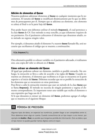 Adición de elementos al Queue
Nosotros podemos adicionar elementos al Queue en cualquier momento que lo ne-
cesitemos. El tamaño del Queue se modificará dinámicamente por lo que no debe-
mos de preocuparnos por él. Siempre que se adiciona un elemento, este elemento
se coloca al final o en la parte baja del Queue.
Para poder hacer esto debemos utilizar el método Enqueue(), el cual pertenece a
la clase Queue de C#. Este método es muy sencillo, ya que solamente requiere de
un parámetro. En el parámetro colocamos el elemento que deseamos añadir, es-
te método no regresa ningún valor.
Por ejemplo, si deseamos añadir el elemento 7 a nuestro Queue llamado fila, será ne-
cesario que escribamos el código que se muestra a continuación:
fila.Enqueue(7);
Otra altrenativa posible es colocar variables en el parámetro adecuado, si realizamos
esto, una copia del valor se ubicará en el Queue.
Cómo extraer un elemento del Queue
Al igual que podemos colocar un elemento, también es posible extraerlo. Sin em-
bargo, la extracción se lleva a cabo de acuerdo a las reglas del Queue. Cuando ex-
traemos un elemento, el elemento que recibimos es el que se encuentra en la parte
superior o al inicio del Queue. Debemos recordar que no es posible la extracción de
los elementos que se encuentren en otras posiciones.
Para llevar a cabo la extracción tenemos que usar un método de la clase Queue que
se llama Dequeue(). El método no necesita de ningún parámetro y regresa el ele-
mento correspondiente. Es importante tener una variable que reciba al elemento o
una expresión que haga uso de él.
Si lo que deseamos es extraer un elemento del Queue, podremos agregar el código
que se muestra en el siguiente bloque:
Las colecciones más importantes
243www.redusers.com
Algunos tipos de datos, en especial los numéricos, pueden llegar a ser compatibles entre sí.
Pero debemos tener algo en cuenta. Cuando convertimos de un tipo mayor a uno menor, por
ejemplo de double a float, es posible que tengamos perdida de información. Esto se debe a que
el tipo menor no puede guardar tantos dígitos como el mayor.
PÉRDIDA DE PRECISIÓN
07_C#2010_AJUSTADO.qxd 8/9/10 11:23 AM Page 243
www.FreeLibros.me
 
