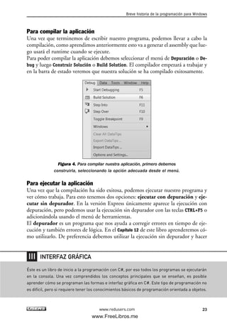 Para compilar la aplicación
Una vez que terminemos de escribir nuestro programa, podemos llevar a cabo la
compilación, como aprendimos anteriormente esto va a generar el assembly que lue-
go usará el runtime cuando se ejecute.
Para poder compilar la aplicación debemos seleccionar el menú de Depuración o De-
bug y luego Construir Solución o Build Solution. El compilador empezará a trabajar y
en la barra de estado veremos que nuestra solución se ha compilado exitosamente.
Figura 4. Para compilar nuestra aplicación, primero debemos
construirla, seleccionando la opción adecuada desde el menú.
Para ejecutar la aplicación
Una vez que la compilación ha sido exitosa, podemos ejecutar nuestro programa y
ver cómo trabaja. Para esto tenemos dos opciones: ejecutar con depuración y eje-
cutar sin depurador. En la versión Express únicamente aparece la ejecución con
depuración, pero podemos usar la ejecución sin depurador con las teclas CTRL+F5 o
adicionándola usando el menú de herramientas.
El depurador es un programa que nos ayuda a corregir errores en tiempo de eje-
cución y también errores de lógica. En el Capítulo 12 de este libro aprenderemos có-
mo utilizarlo. De preferencia debemos utilizar la ejecución sin depurador y hacer
Breve historia de la programación para Windows
23www.redusers.com
Éste es un libro de inicio a la programación con C#, por eso todos los programas se ejecutarán
en la consola. Una vez comprendidos los conceptos principales que se enseñan, es posible
aprender cómo se programan las formas e interfaz gráfica en C#. Este tipo de programación no
es difícil, pero si requiere tener los conocimientos básicos de programación orientada a objetos.
INTERFAZ GRÁFICA
01_C#2010_AJUSTADO.qxd 8/6/10 8:15 PM Page 23
www.FreeLibros.me
 