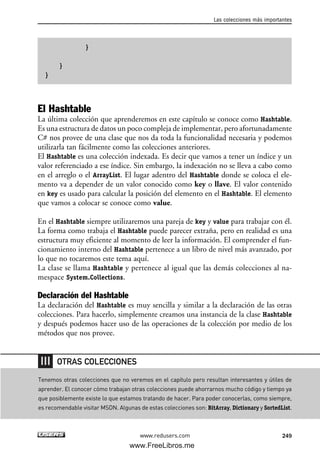 }
}
}
El Hashtable
La última colección que aprenderemos en este capítulo se conoce como Hashtable.
Es una estructura de datos un poco compleja de implementar, pero afortunadamente
C# nos provee de una clase que nos da toda la funcionalidad necesaria y podemos
utilizarla tan fácilmente como las colecciones anteriores.
El Hashtable es una colección indexada. Es decir que vamos a tener un índice y un
valor referenciado a ese índice. Sin embargo, la indexación no se lleva a cabo como
en el arreglo o el ArrayList. El lugar adentro del Hashtable donde se coloca el ele-
mento va a depender de un valor conocido como key o llave. El valor contenido
en key es usado para calcular la posición del elemento en el Hashtable. El elemento
que vamos a colocar se conoce como value.
En el Hashtable siempre utilizaremos una pareja de key y value para trabajar con él.
La forma como trabaja el Hashtable puede parecer extraña, pero en realidad es una
estructura muy eficiente al momento de leer la información. El comprender el fun-
cionamiento interno del Hashtable pertenece a un libro de nivel más avanzado, por
lo que no tocaremos este tema aquí.
La clase se llama Hashtable y pertenece al igual que las demás colecciones al na-
mespace System.Collections.
Declaración del Hashtable
La declaración del Hashtable es muy sencilla y similar a la declaración de las otras
colecciones. Para hacerlo, simplemente creamos una instancia de la clase Hashtable
y después podemos hacer uso de las operaciones de la colección por medio de los
métodos que nos provee.
Las colecciones más importantes
249www.redusers.com
Tenemos otras colecciones que no veremos en el capítulo pero resultan interesantes y útiles de
aprender. El conocer cómo trabajan otras colecciones puede ahorrarnos mucho código y tiempo ya
que posiblemente existe lo que estamos tratando de hacer. Para poder conocerlas, como siempre,
es recomendable visitar MSDN. Algunas de estas colecciones son: BitArray, Dictionary y SortedList.
OTRAS COLECCIONES
07_C#2010_AJUSTADO.qxd 8/9/10 11:23 AM Page 249
www.FreeLibros.me
 