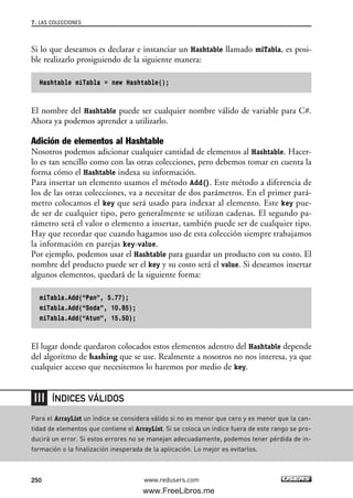 Si lo que deseamos es declarar e instanciar un Hashtable llamado miTabla, es posi-
ble realizarlo prosiguiendo de la siguiente manera:
Hashtable miTabla = new Hashtable();
El nombre del Hashtable puede ser cualquier nombre válido de variable para C#.
Ahora ya podemos aprender a utilizarlo.
Adición de elementos al Hashtable
Nosotros podemos adicionar cualquier cantidad de elementos al Hashtable. Hacer-
lo es tan sencillo como con las otras colecciones, pero debemos tomar en cuenta la
forma cómo el Hashtable indexa su información.
Para insertar un elemento usamos el método Add(). Este método a diferencia de
los de las otras colecciones, va a necesitar de dos parámetros. En el primer pará-
metro colocamos el key que será usado para indexar al elemento. Este key pue-
de ser de cualquier tipo, pero generalmente se utilizan cadenas. El segundo pa-
rámetro será el valor o elemento a insertar, también puede ser de cualquier tipo.
Hay que recordar que cuando hagamos uso de esta colección siempre trabajamos
la información en parejas key-value.
Por ejemplo, podemos usar el Hashtable para guardar un producto con su costo. El
nombre del producto puede ser el key y su costo será el value. Si deseamos insertar
algunos elementos, quedará de la siguiente forma:
miTabla.Add(“Pan”, 5.77);
miTabla.Add(“Soda”, 10.85);
miTabla.Add(“Atun”, 15.50);
El lugar donde quedaron colocados estos elementos adentro del Hashtable depende
del algoritmo de hashing que se use. Realmente a nosotros no nos interesa, ya que
cualquier acceso que necesitemos lo haremos por medio de key.
7. LAS COLECCIONES
250 www.redusers.com
Para el ArrayList un índice se considera válido si no es menor que cero y es menor que la can-
tidad de elementos que contiene el ArrayList. Si se coloca un índice fuera de este rango se pro-
ducirá un error. Si estos errores no se manejan adecuadamente, podemos tener pérdida de in-
formación o la finalización inesperada de la aplicación. Lo mejor es evitarlos.
ÍNDICES VÁLIDOS
07_C#2010_AJUSTADO.qxd 8/9/10 11:23 AM Page 250
www.FreeLibros.me
 