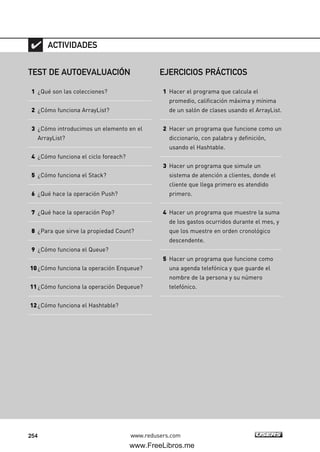 254 www.redusers.com
TEST DE AUTOEVALUACIÓN
1 ¿Qué son las colecciones?
2 ¿Cómo funciona ArrayList?
3 ¿Cómo introducimos un elemento en el
ArrayList?
4 ¿Cómo funciona el ciclo foreach?
5 ¿Cómo funciona el Stack?
6 ¿Qué hace la operación Push?
7 ¿Qué hace la operación Pop?
8 ¿Para que sirve la propiedad Count?
9 ¿Cómo funciona el Queue?
10¿Cómo funciona la operación Enqueue?
11¿Cómo funciona la operación Dequeue?
12¿Cómo funciona el Hashtable?
ACTIVIDADES
EJERCICIOS PRÁCTICOS
1 Hacer el programa que calcula el
promedio, calificación máxima y mínima
de un salón de clases usando el ArrayList.
2 Hacer un programa que funcione como un
diccionario, con palabra y definición,
usando el Hashtable.
3 Hacer un programa que simule un
sistema de atención a clientes, donde el
cliente que llega primero es atendido
primero.
4 Hacer un programa que muestre la suma
de los gastos ocurridos durante el mes, y
que los muestre en orden cronológico
descendente.
5 Hacer un programa que funcione como
una agenda telefónica y que guarde el
nombre de la persona y su número
telefónico.
07_C#2010_AJUSTADO.qxd 8/9/10 11:23 AM Page 254
www.FreeLibros.me
 