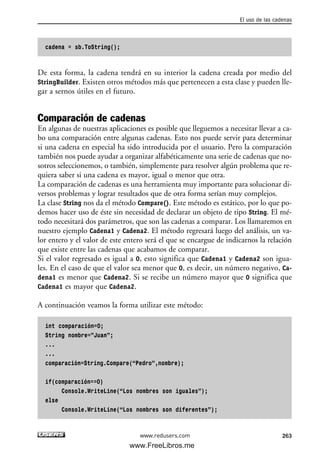 cadena = sb.ToString();
De esta forma, la cadena tendrá en su interior la cadena creada por medio del
StringBuilder. Existen otros métodos más que pertenecen a esta clase y pueden lle-
gar a sernos útiles en el futuro.
Comparación de cadenas
En algunas de nuestras aplicaciones es posible que lleguemos a necesitar llevar a ca-
bo una comparación entre algunas cadenas. Esto nos puede servir para determinar
si una cadena en especial ha sido introducida por el usuario. Pero la comparación
también nos puede ayudar a organizar alfabéticamente una serie de cadenas que no-
sotros seleccionemos, o también, simplemente para resolver algún problema que re-
quiera saber si una cadena es mayor, igual o menor que otra.
La comparación de cadenas es una herramienta muy importante para solucionar di-
versos problemas y lograr resultados que de otra forma serían muy complejos.
La clase String nos da el método Compare(). Este método es estático, por lo que po-
demos hacer uso de éste sin necesidad de declarar un objeto de tipo String. El mé-
todo necesitará dos parámetros, que son las cadenas a comparar. Los llamaremos en
nuestro ejemplo Cadena1 y Cadena2. El método regresará luego del análisis, un va-
lor entero y el valor de este entero será el que se encargue de indicarnos la relación
que existe entre las cadenas que acabamos de comparar.
Si el valor regresado es igual a 0, esto significa que Cadena1 y Cadena2 son igua-
les. En el caso de que el valor sea menor que 0, es decir, un número negativo, Ca-
dena1 es menor que Cadena2. Si se recibe un número mayor que 0 significa que
Cadena1 es mayor que Cadena2.
A continuación veamos la forma utilizar este método:
int comparación=0;
String nombre=”Juan”;
...
...
comparación=String.Compare(“Pedro”,nombre);
if(comparación==0)
Console.WriteLine(“Los nombres son iguales”);
else
Console.WriteLine(“Los nombres son diferentes”);
El uso de las cadenas
263www.redusers.com
08_C#2010_AJUSTADO.qxd 8/9/10 11:22 AM Page 263
www.FreeLibros.me
 
