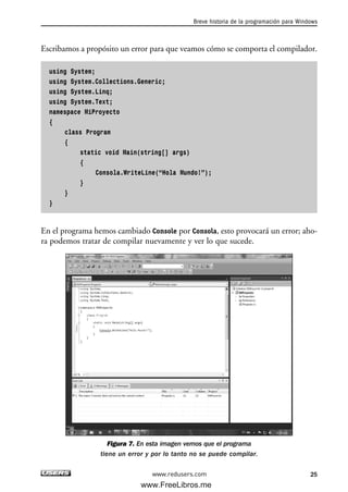Escribamos a propósito un error para que veamos cómo se comporta el compilador.
using System;
using System.Collections.Generic;
using System.Linq;
using System.Text;
namespace MiProyecto
{
class Program
{
static void Main(string[] args)
{
Consola.WriteLine(“Hola Mundo!”);
}
}
}
En el programa hemos cambiado Console por Consola, esto provocará un error; aho-
ra podemos tratar de compilar nuevamente y ver lo que sucede.
Figura 7. En esta imagen vemos que el programa
tiene un error y por lo tanto no se puede compilar.
Breve historia de la programación para Windows
25www.redusers.com
01_C#2010_AJUSTADO.qxd 8/6/10 8:15 PM Page 25
www.FreeLibros.me
 