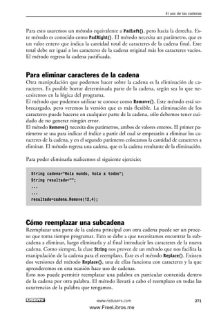 Para esto usaremos un método equivalente a PadLeft(), pero hacia la derecha. Es-
te método es conocido como PadRight(). El método necesita un parámetro, que es
un valor entero que indica la cantidad total de caracteres de la cadena final. Este
total debe ser igual a los caracteres de la cadena original más los caracteres vacíos.
El método regresa la cadena justificada.
Para eliminar caracteres de la cadena
Otra manipulación que podemos hacer sobre la cadena es la eliminación de ca-
racteres. Es posible borrar determinada parte de la cadena, según sea lo que ne-
cesitemos en la lógica del programa.
El método que podemos utilizar se conoce como Remove(). Este método está so-
brecargado, pero veremos la versión que es más flexible. La eliminación de los
caracteres puede hacerse en cualquier parte de la cadena, sólo debemos tener cui-
dado de no generar ningún error.
El método Remove() necesita dos parámetros, ambos de valores enteros. El primer pa-
rámetro se usa para indicar el índice a partir del cual se empezarán a eliminar los ca-
racteres de la cadena, y en el segundo parámetro colocamos la cantidad de caracteres a
eliminar. El método regresa una cadena, que es la cadena resultante de la eliminación.
Para poder eliminarla realicemos el siguiente ejercicio:
String cadena=”Hola mundo, hola a todos”;
String resultado=””;
...
...
resultado=cadena.Remove(12,4);
Cómo reemplazar una subcadena
Reemplazar una parte de la cadena principal con otra cadena puede ser un proce-
so que toma tiempo programar. Esto se debe a que necesitamos encontrar la sub-
cadena a eliminar, luego eliminarla y al final introducir los caracteres de la nueva
cadena. Como siempre, la clase String nos provee de un método que nos facilita la
manipulación de la cadena para el reemplazo. Éste es el método Replace(). Existen
dos versiones del método Replace(), una de ellas funciona con caracteres y la que
aprenderemos en esta ocasión hace uso de cadenas.
Esto nos puede permitir reemplazar una palabra en particular contenida dentro
de la cadena por otra palabra. El método llevará a cabo el reemplazo en todas las
ocurrencias de la palabra que tengamos.
El uso de las cadenas
271www.redusers.com
08_C#2010_AJUSTADO.qxd 8/9/10 11:23 AM Page 271
www.FreeLibros.me
 