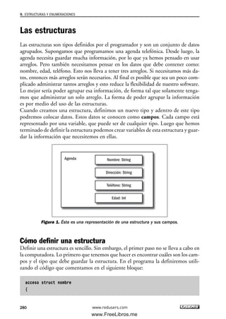 Las estructuras
Las estructuras son tipos definidos por el programador y son un conjunto de datos
agrupados. Supongamos que programamos una agenda telefónica. Desde luego, la
agenda necesita guardar mucha información, por lo que ya hemos pensado en usar
arreglos. Pero también necesitamos pensar en los datos que debe contener como:
nombre, edad, teléfono. Esto nos lleva a tener tres arreglos. Si necesitamos más da-
tos, entonces más arreglos serán necesarios. Al final es posible que sea un poco com-
plicado administrar tantos arreglos y esto reduce la flexibilidad de nuestro software.
Lo mejor sería poder agrupar esa información, de forma tal que solamente tenga-
mos que administrar un solo arreglo. La forma de poder agrupar la información
es por medio del uso de las estructuras.
Cuando creamos una estructura, definimos un nuevo tipo y adentro de este tipo
podremos colocar datos. Estos datos se conocen como campos. Cada campo está
representado por una variable, que puede ser de cualquier tipo. Luego que hemos
terminado de definir la estructura podemos crear variables de esta estructura y guar-
dar la información que necesitemos en ellas.
Figura 1. Ésta es una representación de una estructura y sus campos.
Cómo definir una estructura
Definir una estructura es sencillo. Sin embargo, el primer paso no se lleva a cabo en
la computadora. Lo primero que tenemos que hacer es encontrar cuáles son los cam-
pos y el tipo que debe guardar la estructura. En el programa la definiremos utili-
zando el código que comentamos en el siguiente bloque:
acceso struct nombre
{
Agenda Nombre: String
Dirección: String
Teléfono: String
Edad: Int
9. ESTRUCTURAS Y ENUMERACIONES
280 www.redusers.com
09_C#2010_AJUSTADO.qxd 8/9/10 11:20 AM Page 280
www.FreeLibros.me
 