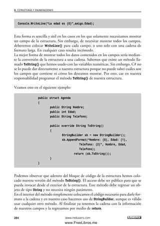 Console.WriteLine(“La edad es {0}”,amigo.Edad);
Esta forma es sencilla y útil en los casos en los que solamente necesitamos mostrar
un campo de la estructura. Sin embargo, de necesitar mostrar todos los campos,
deberemos colocar WriteLine() para cada campo, o uno solo con una cadena de
formato larga. En cualquier caso resulta incómodo.
La mejor forma de mostrar todos los datos contenidos en los campos sería median-
te la conversión de la estructura a una cadena. Sabemos que existe un método lla-
mado ToString() que hemos usado con las variables numéricas. Sin embargo, C# no
se lo puede dar directamente a nuestra estructura porque no puede saber cuáles son
los campos que contiene ni cómo los deseamos mostrar. Por esto, cae en nuestra
responsabilidad programar el método ToString() de nuestra estructura.
Veamos esto en el siguiente ejemplo:
public struct Agenda
{
public String Nombre;
public int Edad;
public String Telefono;
public override String ToString()
{
StringBuilder sb = new StringBuilder();
sb.AppendFormat(“Nombre: {0}, Edad: {1},
Telefono: {2}”, Nombre, Edad,
Telefono);
return (sb.ToString());
}
}
Podemos observar que adentro del bloque de código de la estructura hemos colo-
cado nuestra versión del método ToString(). El acceso debe ser público para que se
pueda invocar desde el exterior de la estructura. Este método debe regresar un ob-
jeto de tipo String y no necesita ningún parámetro.
En el interior del método simplemente colocamos el código necesario para darle for-
mato a la cadena y en nuestro caso hacemos uso de StringBuilder, aunque es válido
usar cualquier otro método. Al finalizar ya tenemos la cadena con la información
de nuestros campos y la regresamos por medio de return.
9. ESTRUCTURAS Y ENUMERACIONES
284 www.redusers.com
09_C#2010_AJUSTADO.qxd 8/9/10 11:20 AM Page 284
www.FreeLibros.me
 
