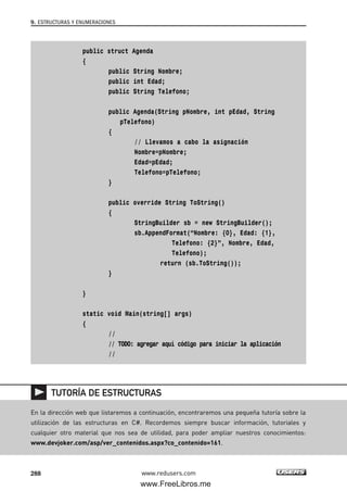 public struct Agenda
{
public String Nombre;
public int Edad;
public String Telefono;
public Agenda(String pNombre, int pEdad, String
pTelefono)
{
// Llevamos a cabo la asignación
Nombre=pNombre;
Edad=pEdad;
Telefono=pTelefono;
}
public override String ToString()
{
StringBuilder sb = new StringBuilder();
sb.AppendFormat(“Nombre: {0}, Edad: {1},
Telefono: {2}”, Nombre, Edad,
Telefono);
return (sb.ToString());
}
}
static void Main(string[] args)
{
//
// TODO: agregar aquí código para iniciar la aplicación
//
9. ESTRUCTURAS Y ENUMERACIONES
288 www.redusers.com
En la dirección web que listaremos a continuación, encontraremos una pequeña tutoría sobre la
utilización de las estructuras en C#. Recordemos siempre buscar información, tutoriales y
cualquier otro material que nos sea de utilidad, para poder ampliar nuestros conocimientos:
www.devjoker.com/asp/ver_contenidos.aspx?co_contenido=161.
TUTORÍA DE ESTRUCTURAS
09_C#2010_AJUSTADO.qxd 8/9/10 11:20 AM Page 288
www.FreeLibros.me
 