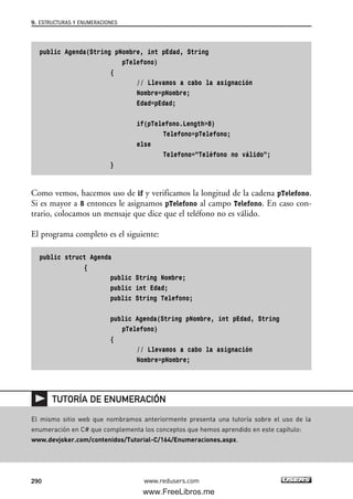 public Agenda(String pNombre, int pEdad, String
pTelefono)
{
// Llevamos a cabo la asignación
Nombre=pNombre;
Edad=pEdad;
if(pTelefono.Length>8)
Telefono=pTelefono;
else
Telefono=”Teléfono no válido”;
}
Como vemos, hacemos uso de if y verificamos la longitud de la cadena pTelefono.
Si es mayor a 8 entonces le asignamos pTelefono al campo Telefono. En caso con-
trario, colocamos un mensaje que dice que el teléfono no es válido.
El programa completo es el siguiente:
public struct Agenda
{
public String Nombre;
public int Edad;
public String Telefono;
public Agenda(String pNombre, int pEdad, String
pTelefono)
{
// Llevamos a cabo la asignación
Nombre=pNombre;
9. ESTRUCTURAS Y ENUMERACIONES
290 www.redusers.com
El mismo sitio web que nombramos anteriormente presenta una tutoría sobre el uso de la
enumeración en C# que complementa los conceptos que hemos aprendido en este capítulo:
www.devjoker.com/contenidos/Tutorial-C/164/Enumeraciones.aspx.
TUTORÍA DE ENUMERACIÓN
09_C#2010_AJUSTADO.qxd 8/9/10 11:20 AM Page 290
www.FreeLibros.me
 