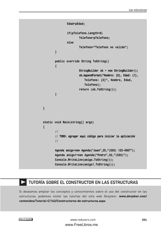 Edad=pEdad;
if(pTelefono.Length>8)
Telefono=pTelefono;
else
Telefono=”Telefono no valido”;
}
public override String ToString()
{
StringBuilder sb = new StringBuilder();
sb.AppendFormat(“Nombre: {0}, Edad: {1},
Telefono: {2}”, Nombre, Edad,
Telefono);
return (sb.ToString());
}
}
static void Main(string[] args)
{
//
// TODO: agregar aquí código para iniciar la aplicación
//
Agenda amigo=new Agenda(“Juan”,25,”(555) 123-4567”);
Agenda amigo1=new Agenda(“Pedro”,32,”(555)”);
Console.WriteLine(amigo.ToString());
Console.WriteLine(amigo1.ToString());
Las estructuras
291www.redusers.com
Si deseamos ampliar los conceptos y conocimientos sobre el uso del constructor en las
estructuras, podemos visitar las tutorías del sitio web Devjoker: www.devjoker.com/
contenidos/Tutorial-C/163/Constructores-de-estructuras.aspx.
TUTORÍA SOBRE EL CONSTRUCTOR EN LAS ESTRUCTURAS
09_C#2010_AJUSTADO.qxd 8/9/10 11:20 AM Page 291
www.FreeLibros.me
 