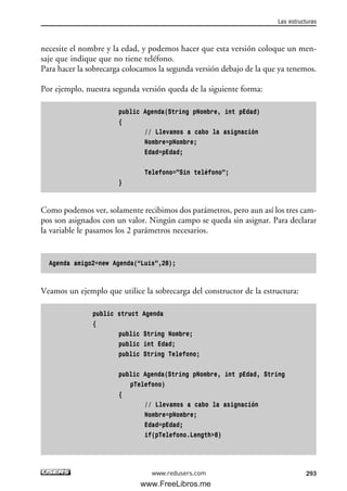 necesite el nombre y la edad, y podemos hacer que esta versión coloque un men-
saje que indique que no tiene teléfono.
Para hacer la sobrecarga colocamos la segunda versión debajo de la que ya tenemos.
Por ejemplo, nuestra segunda versión queda de la siguiente forma:
public Agenda(String pNombre, int pEdad)
{
// Llevamos a cabo la asignación
Nombre=pNombre;
Edad=pEdad;
Telefono=”Sin teléfono”;
}
Como podemos ver, solamente recibimos dos parámetros, pero aun así los tres cam-
pos son asignados con un valor. Ningún campo se queda sin asignar. Para declarar
la variable le pasamos los 2 parámetros necesarios.
Agenda amigo2=new Agenda(“Luis”,28);
Veamos un ejemplo que utilice la sobrecarga del constructor de la estructura:
public struct Agenda
{
public String Nombre;
public int Edad;
public String Telefono;
public Agenda(String pNombre, int pEdad, String
pTelefono)
{
// Llevamos a cabo la asignación
Nombre=pNombre;
Edad=pEdad;
if(pTelefono.Length>8)
Las estructuras
293www.redusers.com
09_C#2010_AJUSTADO.qxd 8/9/10 11:20 AM Page 293
www.FreeLibros.me
 