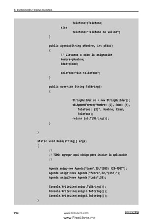 9. ESTRUCTURAS Y ENUMERACIONES
294
Telefono=pTelefono;
else
Telefono=”Teléfono no válido”;
}
public Agenda(String pNombre, int pEdad)
{
// Llevamos a cabo la asignación
Nombre=pNombre;
Edad=pEdad;
Telefono=”Sin teléefono”;
}
public override String ToString()
{
StringBuilder sb = new StringBuilder();
sb.AppendFormat(“Nombre: {0}, Edad: {1},
Telefono: {2}”, Nombre, Edad,
Telefono);
return (sb.ToString());
}
}
static void Main(string[] args)
{
//
// TODO: agregar aquí código para iniciar la aplicación
//
Agenda amigo=new Agenda(“Juan”,25,”(555) 123-4567”);
Agenda amigo1=new Agenda(“Pedro”,32,”(555)”);
Agenda amigo2=new Agenda(“Luis”,28);
Console.WriteLine(amigo.ToString());
Console.WriteLine(amigo1.ToString());
Console.WriteLine(amigo2.ToString());
}
www.redusers.com
09_C#2010_AJUSTADO.qxd 8/9/10 11:20 AM Page 294
www.FreeLibros.me
 