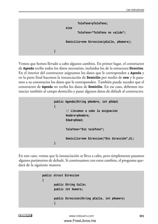Telefono=pTelefono;
else
Telefono=”Teléfono no valido”;
Domicilio=new Direccion(pCalle, pNumero);
}
Vemos que hemos llevado a cabo algunos cambios. En primer lugar, el constructor
de Agenda recibe todos los datos necesarios, incluidos los de la estructura Direccion.
En el interior del constructor asignamos los datos que le corresponden a Agenda y
en la parte final hacemos la instanciación de Domicilio por medio de new y le pasa-
mos a su constructor los datos que le corresponden. También puede suceder que el
constructor de Agenda no reciba los datos de Domicilio. En ese caso, debemos ins-
tanciar también al campo domicilio y pasar algunos datos de default al constructor.
public Agenda(String pNombre, int pEdad)
{
// Llevamos a cabo la asignación
Nombre=pNombre;
Edad=pEdad;
Telefono=”Sin teléfono”;
Domicilio=new Direccion(“Sin dirección”,0);
}
En este caso, vemos que la instanciación se lleva a cabo, pero simplemente pasamos
algunos parámetros de default. Si continuamos con estos cambios, el programa que-
dará de la siguiente manera:
public struct Direccion
{
public String Calle;
public int Numero;
public Direccion(String pCalle, int pNumero)
{
Las estructuras
301www.redusers.com
09_C#2010_AJUSTADO.qxd 8/9/10 11:20 AM Page 301
www.FreeLibros.me
 