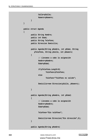 Calle=pCalle;
Numero=pNumero;
}
}
public struct Agenda
{
public String Nombre;
public int Edad;
public String Telefono;
public Direccion Domicilio;
public Agenda(String pNombre, int pEdad, String
pTelefono, String pCalle, int pNumero)
{
// Llevamos a cabo la asignación
Nombre=pNombre;
Edad=pEdad;
if(pTelefono.Length>8)
Telefono=pTelefono;
else
Telefono=”Teléfono no valido”;
Domicilio=new Direccion(pCalle, pNumero);
}
public Agenda(String pNombre, int pEdad)
{
// Llevamos a cabo la asignación
Nombre=pNombre;
Edad=pEdad;
Telefono=”Sin teléfono”;
Domicilio=new Direccion(“Sin dirección”,0);
}
public Agenda(String pNombre)
9. ESTRUCTURAS Y ENUMERACIONES
302 www.redusers.com
09_C#2010_AJUSTADO.qxd 8/9/10 11:20 AM Page 302
www.FreeLibros.me
 