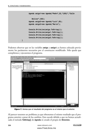 Agenda amigo1=new Agenda(“Pedro”,32,”(555)”,”Calle
Bolivar”,350);
Agenda amigo2=new Agenda(“Luis”,28);
Agenda amigo3=new Agenda(“Maria”);
Console.WriteLine(amigo.ToString());
Console.WriteLine(amigo1.ToString());
Console.WriteLine(amigo2.ToString());
Console.WriteLine(amigo3.ToString());
}
Podemos observar que en las variables amigo y amigo1 ya hemos colocado previa-
mente los parámetros necesarios por el constructor modificado. Sólo queda que
compilemos y ejecutemos el programa.
Figura 7. Vemos que el resultado del programa es el mismo que el anterior.
Al parecer tenemos un problema ya que obtenemos el mismo resultado que el pro-
grama anterior a pesar de los cambios. Esto sucede debido a que no hemos actuali-
zado el método ToString() de Agenda ni creado el propio de Direccion.
9. ESTRUCTURAS Y ENUMERACIONES
304 www.redusers.com
09_C#2010_AJUSTADO.qxd 8/9/10 11:20 AM Page 304
www.FreeLibros.me
 