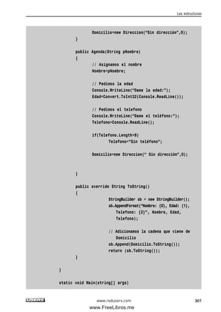Domicilio=new Direccion(“Sin dirección”,0);
}
public Agenda(String pNombre)
{
// Asignamos el nombre
Nombre=pNombre;
// Pedimos la edad
Console.WriteLine(“Dame la edad:”);
Edad=Convert.ToInt32(Console.ReadLine());
// Pedimos el telefono
Console.WriteLine(“Dame el teléfono:”);
Telefono=Console.ReadLine();
if(Telefono.Length<8)
Telefono=”Sin teléfono”;
Domicilio=new Direccion(“ Sin dirección”,0);
}
public override String ToString()
{
StringBuilder sb = new StringBuilder();
sb.AppendFormat(“Nombre: {0}, Edad: {1},
Telefono: {2}”, Nombre, Edad,
Telefono);
// Adicionamos la cadena que viene de
Domicilio
sb.Append(Domicilio.ToString());
return (sb.ToString());
}
}
static void Main(string[] args)
Las estructuras
307www.redusers.com
09_C#2010_AJUSTADO.qxd 8/9/10 11:20 AM Page 307
www.FreeLibros.me
 