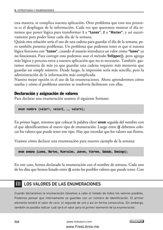 esta manera, se complica nuestra aplicación. Otro problema que esto nos presen-
ta es el despliegue de la información. Cada vez que queremos mostrar el día te-
nemos que poner lógica para transformar 1 a “Lunes”, 2 a “Martes”, y así sucesi-
vamente para poder listar cada día de la semana.
Quizás otra solución sería el uso de una cadena para guardar el día de la semana, pe-
ro también presenta problemas. Un problema que podemos tener es que si nuestra
lógica funciona con “Lunes”, cuando el usuario introduzca un valor como “lunes” ya
no funcionará. Para corregir esto podemos usar el método ToUpper(), pero agrega
más lógica y proceso extra a nuestra aplicación que no es necesario. También gas-
tamos memoria de más ya que guardar una cadena requiere más memoria que
guardar un simple número. Desde luego, la impresión sería más sencilla, pero la
administración de la información más complicada.
Nuestra mejor opción es el uso de las enumeraciones. Ahora aprenderemos cómo
usarlas y cómo el problema anterior se resolvería fácilmente con ellas.
Declaración y asignación de valores
Para declarar una enumeración usamos el siguiente formato:
enum nombre {valor1, valor2, …, valorn};
En primer lugar, tenemos que colocar la palabra clave enum seguida del nombre con
el que identificaremos al nuevo tipo de enumeración. Luego entre {} debemos colo-
car los valores que puede tener este tipo. Hay que recordar que los valores son finitos.
Veamos cómo declarar una enumeración para nuestro ejemplo de la semana:
enum semana {Lunes, Martes, Miercoles, Jueves, Viernes, Sabado, Domingo};
En este caso, hemos declarado la enumeración con el nombre de semana. Cada uno
de los días que hemos listado entre {} serán los posibles valores que puede tener. Con
9. ESTRUCTURAS Y ENUMERACIONES
310 www.redusers.com
Cuando declaramos la enumeración llevamos a cabo el listado de todos los valores posibles.
Podemos pensar que internamente se guardan con un número de identificación. El primer
elemento tendrá el valor de cero, el segundo de uno y así en forma consecutiva. Sin embargo,
también es posible indicar cuál será el valor para el primer elemento de la enumeración.
LOS VALORES DE LAS ENUMERACIONES
09_C#2010_AJUSTADO.qxd 8/9/10 11:20 AM Page 310
www.FreeLibros.me
 